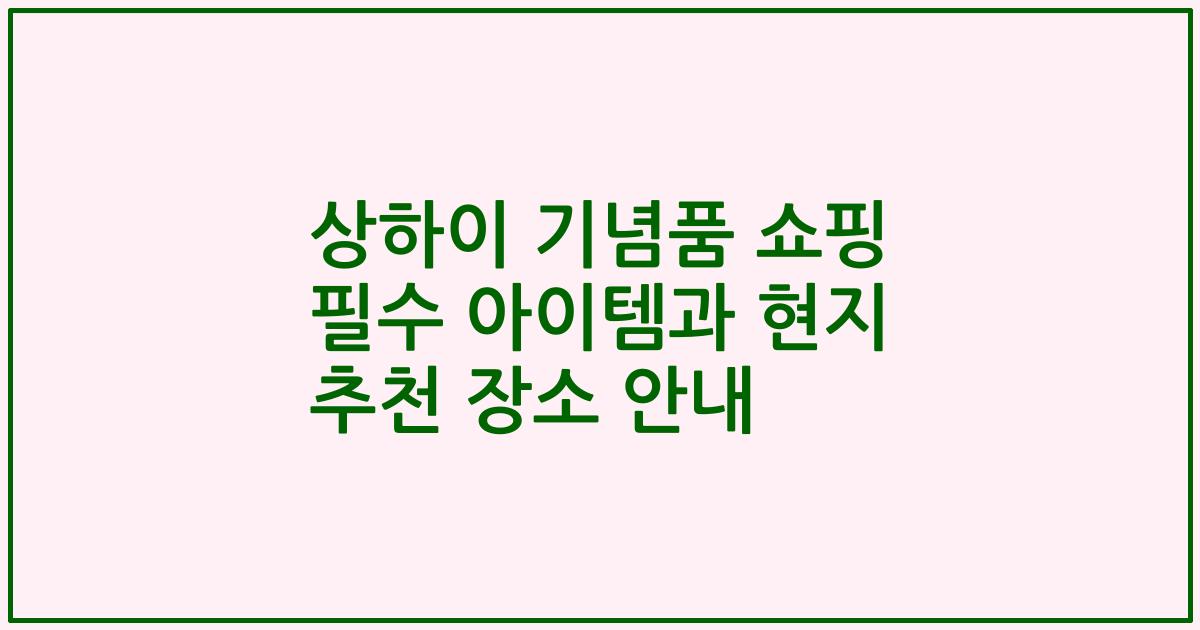 상하이 기념품 쇼핑 필수 아이템과 현지 추천 장소 안내